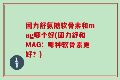 固力舒氨糖软骨素和mag哪个好(固力舒和MAG：哪种软骨素更好？)
