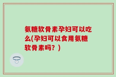 氨糖软骨素孕妇可以吃么(孕妇可以食用氨糖软骨素吗？)