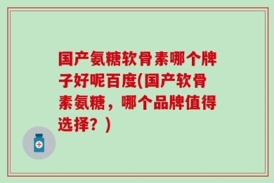 国产氨糖软骨素哪个牌子好呢百度(国产软骨素氨糖，哪个品牌值得选择？)