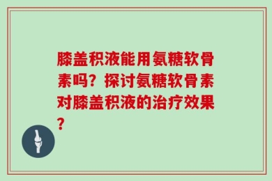 膝盖积液能用氨糖软骨素吗？探讨氨糖软骨素对膝盖积液的治疗效果？