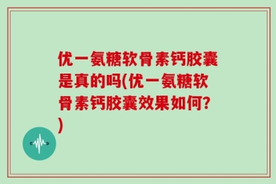 优一氨糖软骨素钙胶囊是真的吗(优一氨糖软骨素钙胶囊效果如何？)