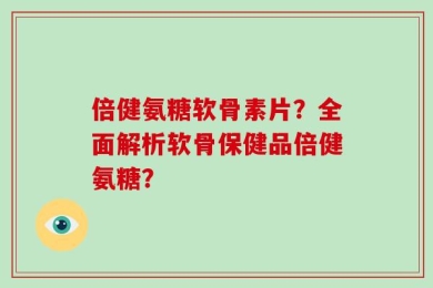 倍健氨糖软骨素片？全面解析软骨保健品倍健氨糖？
