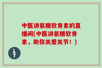 中医讲氨糖软骨素的直播间(中医讲氨糖软骨素，助你关爱关节！)