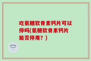 吃氨糖软骨素钙片可以停吗(氨糖软骨素钙片能否停用？)