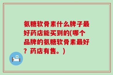 氨糖软骨素什么牌子最好药店能买到的(哪个品牌的氨糖软骨素最好？药店有售。)