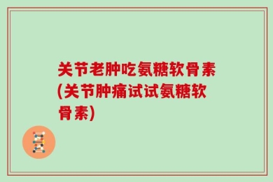 关节老肿吃氨糖软骨素(关节肿痛试试氨糖软骨素)