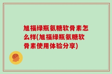 旭福绿瓶氨糖软骨素怎么样(旭福绿瓶氨糖软骨素使用体验分享)