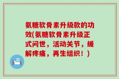 氨糖软骨素升级款的功效(氨糖软骨素升级正式问世，活动关节，缓解疼痛，再生组织！)