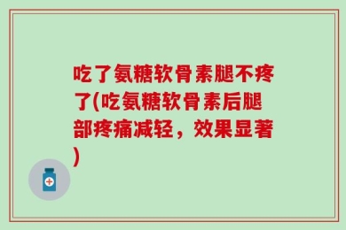 吃了氨糖软骨素腿不疼了(吃氨糖软骨素后腿部疼痛减轻，效果显著)