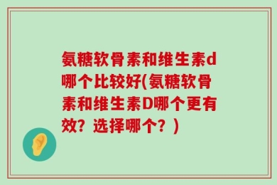 氨糖软骨素和维生素d哪个比较好(氨糖软骨素和维生素D哪个更有效？选择哪个？)