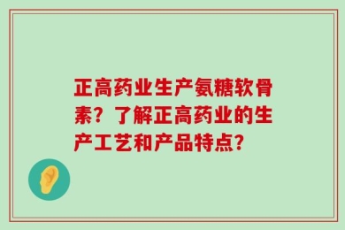 正高药业生产氨糖软骨素？了解正高药业的生产工艺和产品特点？