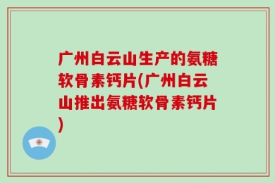 广州白云山生产的氨糖软骨素钙片(广州白云山推出氨糖软骨素钙片)