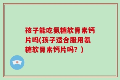 孩子能吃氨糖软骨素钙片吗(孩子适合服用氨糖软骨素钙片吗？)