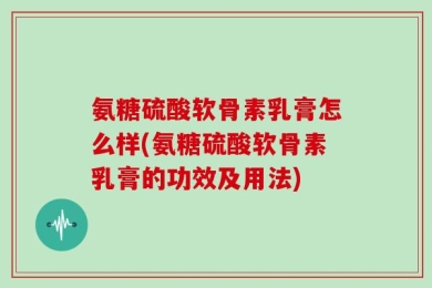 氨糖硫酸软骨素乳膏怎么样(氨糖硫酸软骨素乳膏的功效及用法)