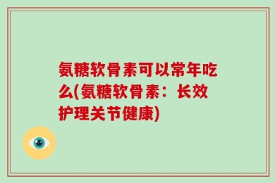 氨糖软骨素可以常年吃么(氨糖软骨素：长效护理关节健康)