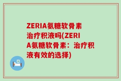 ZERIA氨糖软骨素治疗积液吗(ZERIA氨糖软骨素：治疗积液有效的选择)