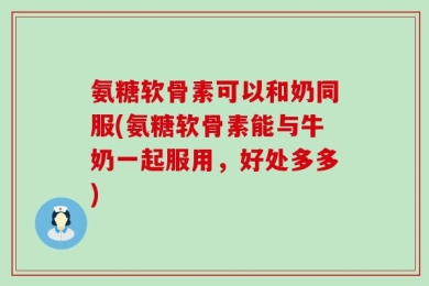 氨糖软骨素可以和奶同服(氨糖软骨素能与牛奶一起服用，好处多多)