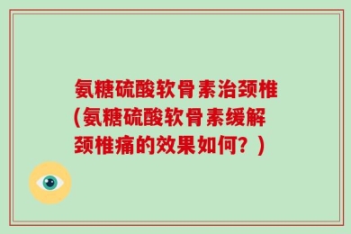 氨糖硫酸软骨素治颈椎(氨糖硫酸软骨素缓解颈椎痛的效果如何？)