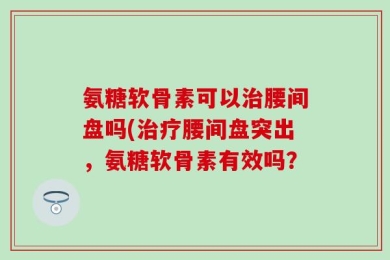 氨糖软骨素可以治腰间盘吗(治疗腰间盘突出，氨糖软骨素有效吗？