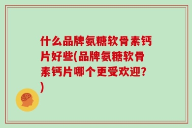 什么品牌氨糖软骨素钙片好些(品牌氨糖软骨素钙片哪个更受欢迎？)