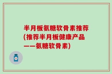 半月板氨糖软骨素推荐(推荐半月板健康产品——氨糖软骨素)