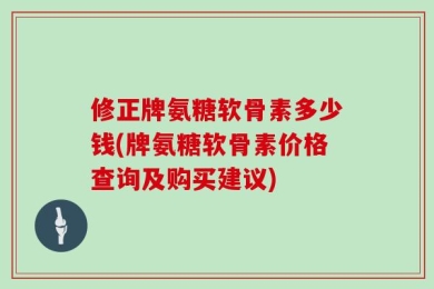 修正牌氨糖软骨素多少钱(牌氨糖软骨素价格查询及购买建议)