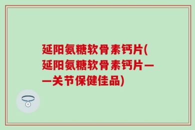 延阳氨糖软骨素钙片(延阳氨糖软骨素钙片——关节保健佳品)