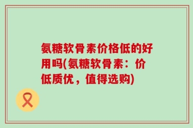 氨糖软骨素价格低的好用吗(氨糖软骨素：价低质优，值得选购)