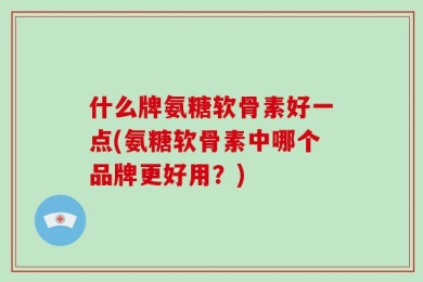 什么牌氨糖软骨素好一点(氨糖软骨素中哪个品牌更好用？)