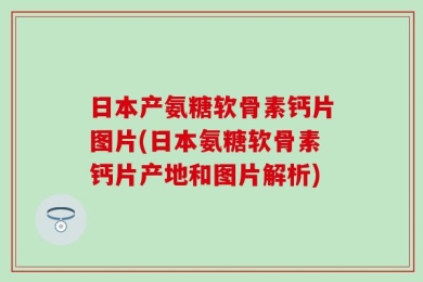 日本产氨糖软骨素钙片图片(日本氨糖软骨素钙片产地和图片解析)