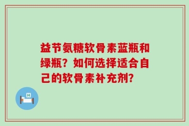 益节氨糖软骨素蓝瓶和绿瓶？如何选择适合自己的软骨素补充剂？