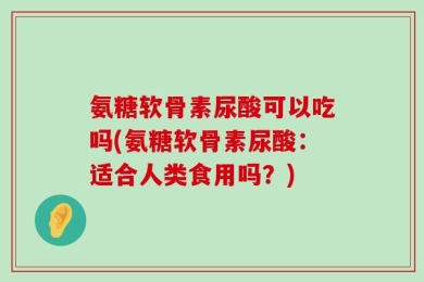 氨糖软骨素尿酸可以吃吗(氨糖软骨素尿酸：适合人类食用吗？)