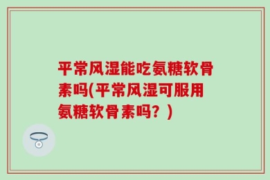 平常风湿能吃氨糖软骨素吗(平常风湿可服用氨糖软骨素吗？)