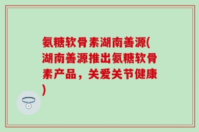 氨糖软骨素湖南善源(湖南善源推出氨糖软骨素产品，关爱关节健康)