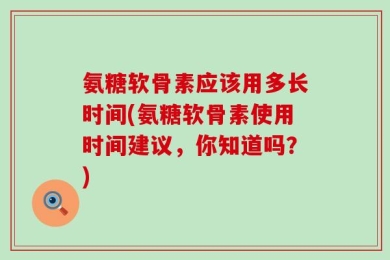 氨糖软骨素应该用多长时间(氨糖软骨素使用时间建议，你知道吗？)