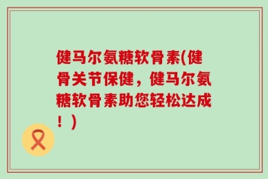 健马尔氨糖软骨素(健骨关节保健，健马尔氨糖软骨素助您轻松达成！)