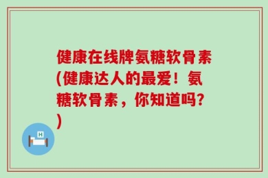 健康在线牌氨糖软骨素(健康达人的最爱！氨糖软骨素，你知道吗？)