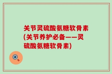 关节灵硫酸氨糖软骨素(关节养护必备——灵硫酸氨糖软骨素)