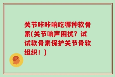 关节咔咔响吃哪种软骨素(关节响声困扰？试试软骨素保护关节骨软组织！)