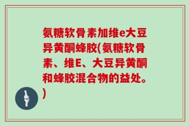 氨糖软骨素加维e大豆异黄酮蜂胶(氨糖软骨素、维E、大豆异黄酮和蜂胶混合物的益处。)