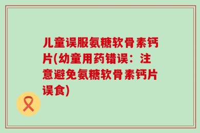 儿童误服氨糖软骨素钙片(幼童用药错误：注意避免氨糖软骨素钙片误食)