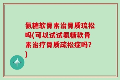 氨糖软骨素治骨质琉松吗(可以试试氨糖软骨素治疗骨质疏松症吗？)