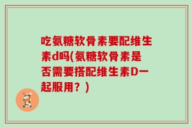 吃氨糖软骨素要配维生素d吗(氨糖软骨素是否需要搭配维生素D一起服用？)