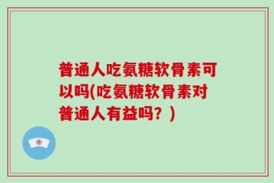 普通人吃氨糖软骨素可以吗(吃氨糖软骨素对普通人有益吗？)