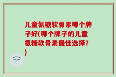 儿童氨糖软骨素哪个牌子好(哪个牌子的儿童氨糖软骨素最佳选择？)