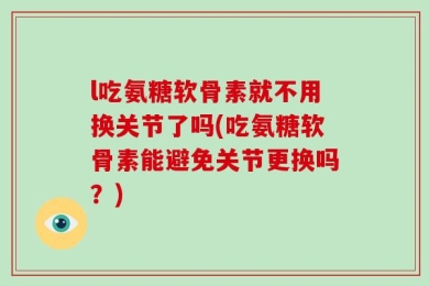 l吃氨糖软骨素就不用换关节了吗(吃氨糖软骨素能避免关节更换吗？)