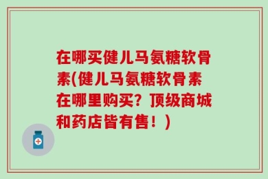 在哪买健儿马氨糖软骨素(健儿马氨糖软骨素在哪里购买？顶级商城和药店皆有售！)