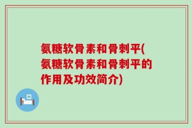 氨糖软骨素和骨刺平(氨糖软骨素和骨刺平的作用及功效简介)
