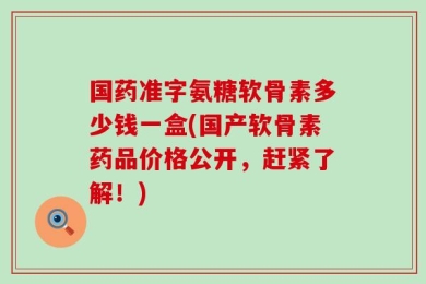 国药准字氨糖软骨素多少钱一盒(国产软骨素药品价格公开，赶紧了解！)