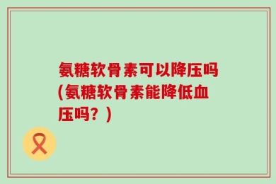 氨糖软骨素可以降压吗(氨糖软骨素能降低血压吗？)